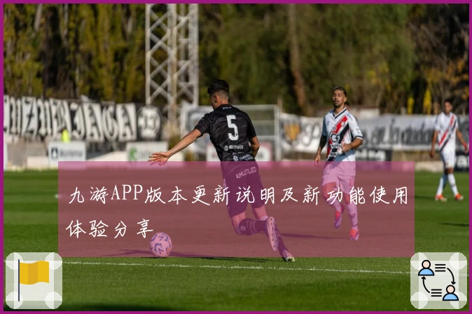 九游APP版本更新说明及新功能使用体验分享