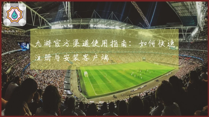九游官方渠道使用指南：如何快速注册与安装客户端