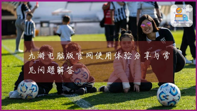 九游电脑版官网使用体验分享与常见问题解答