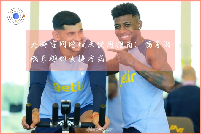 九游官网地址及使用指南：畅享游戏乐趣的快捷方式