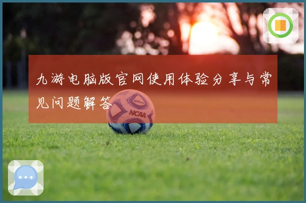 九游电脑版官网使用体验分享与常见问题解答