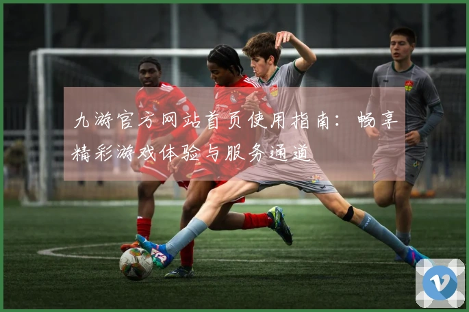 九游官方网站首页使用指南：畅享精彩游戏体验与服务通道